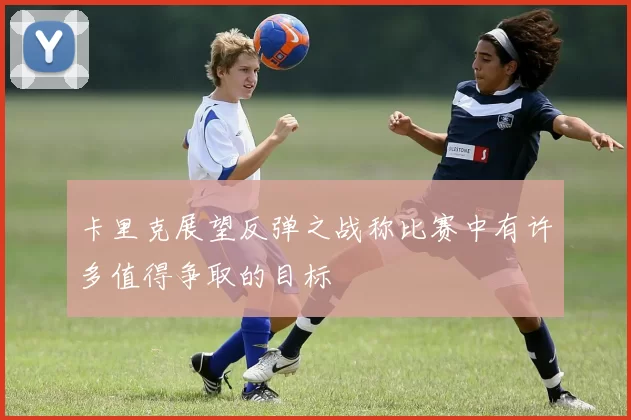 卡里克展望反弹之战称比赛中有许多值得争取的目标