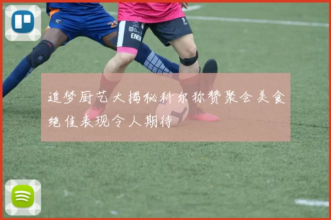 追梦厨艺大揭秘科尔称赞聚会美食绝佳表现令人期待