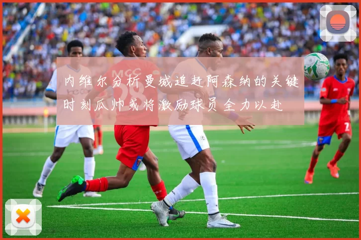 内维尔分析曼城追赶阿森纳的关键时刻瓜帅或将激励球员全力以赴