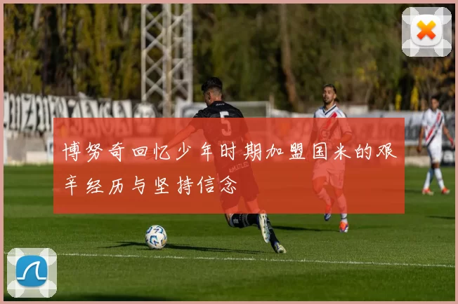 博努奇回忆少年时期加盟国米的艰辛经历与坚持信念