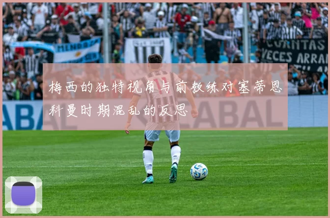 梅西的独特视角与前教练对塞蒂恩科曼时期混乱的反思