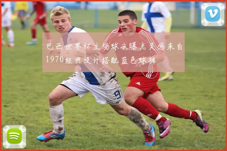 巴西世界杯主场球衣曝光灵感来自1970经典设计搭配蓝色球裤