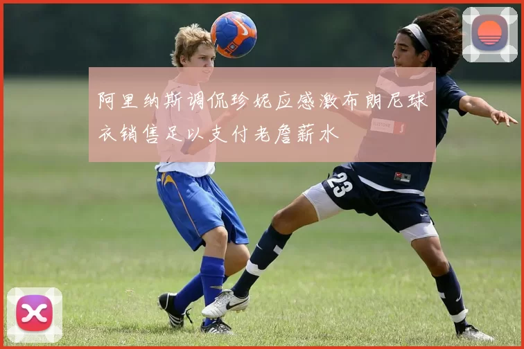 阿里纳斯调侃珍妮应感激布朗尼球衣销售足以支付老詹薪水