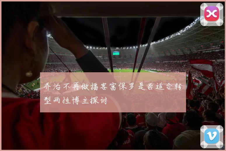 乔治不再做播客富保罗是否适合转型两性博主探讨