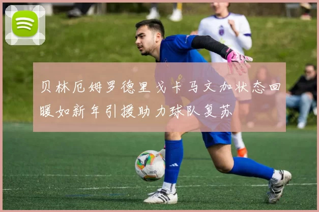 贝林厄姆罗德里戈卡马文加状态回暖如新年引援助力球队复苏