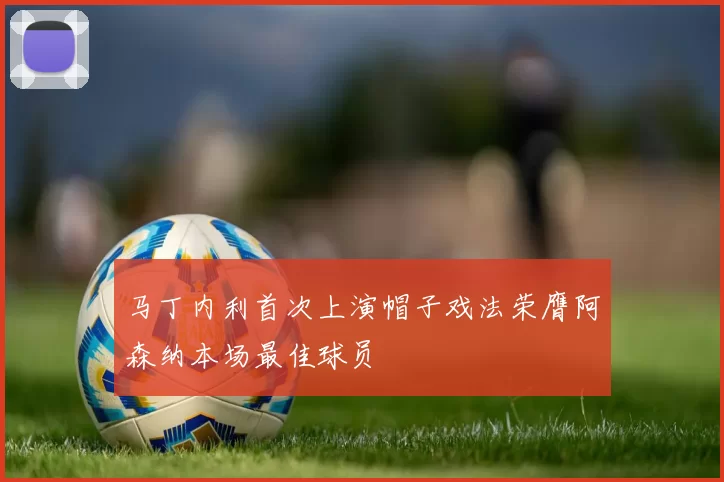 马丁内利首次上演帽子戏法荣膺阿森纳本场最佳球员