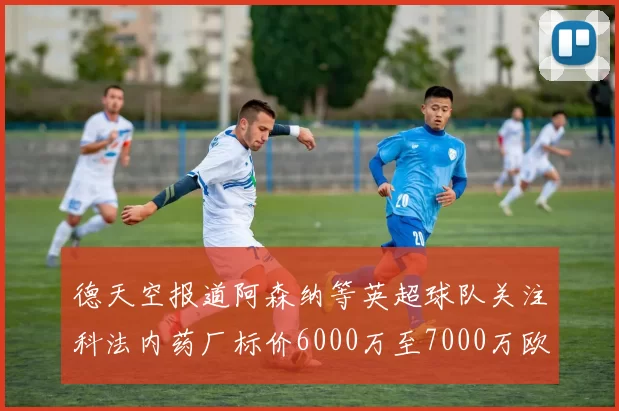 德天空报道阿森纳等英超球队关注科法内药厂标价6000万至7000万欧元