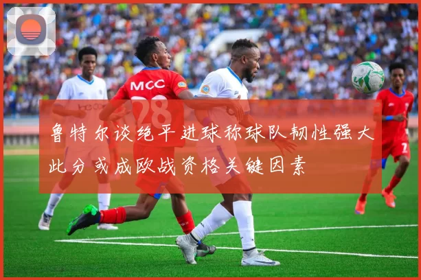鲁特尔谈绝平进球称球队韧性强大此分或成欧战资格关键因素