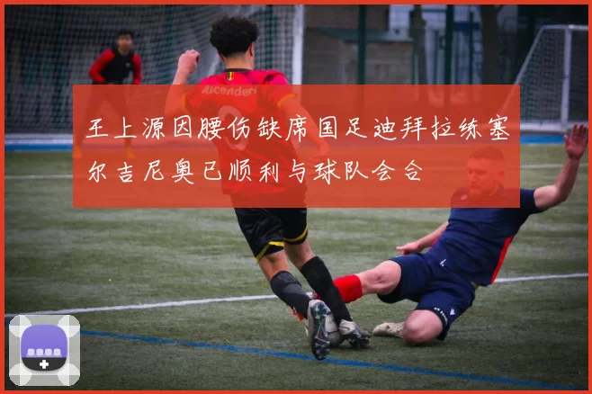 王上源因腰伤缺席国足迪拜拉练塞尔吉尼奥已顺利与球队会合