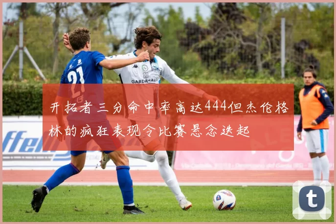 开拓者三分命中率高达444但杰伦格林的疯狂表现令比赛悬念迭起