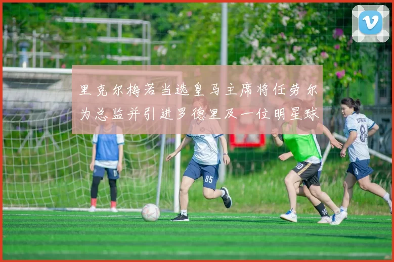 里克尔梅若当选皇马主席将任劳尔为总监并引进罗德里及一位明星球员